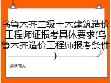 乌鲁木齐二级土木建筑造价工程师证报考具体要求(乌鲁木齐造价工程师报考条件)