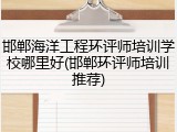 邯郸海洋工程环评师培训学校哪里好(邯郸环评师培训推荐)