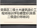 荣昌区二级土木建筑造价工程师培训学校哪里好(荣昌二级造价师培训)