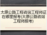 太原公路工程咨询工程师证在哪里报考(太原公路咨询工程师报考)