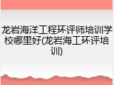 龙岩海洋工程环评师培训学校哪里好(龙岩海工环评培训)
