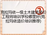 克拉玛依一级土木建筑造价工程师培训学校哪里好(克拉玛依造价培训推荐)