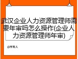 武汉企业人力资源管理师需要年审吗怎么操作(企业人力资源管理师年审)