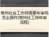 常州社会工作师需要年审吗怎么操作(常州社工师年审流程)