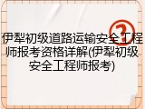 伊犁初级道路运输安全工程师报考资格详解(伊犁初级安全工程师报考)