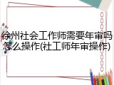 徐州社会工作师需要年审吗怎么操作(社工师年审操作)