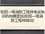 和田一级消防工程师考试培训机构哪里找(和田一级消防工程师培训)