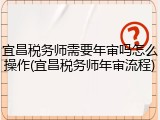 宜昌税务师需要年审吗怎么操作(宜昌税务师年审流程)