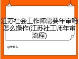 江苏社会工作师需要年审吗怎么操作(江苏社工师年审流程)