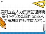 襄阳企业人力资源管理师需要年审吗怎么操作(企业人力资源管理师年审流程)