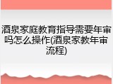酒泉家庭教育指导需要年审吗怎么操作(酒泉家教年审流程)