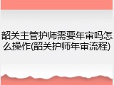 韶关主管护师需要年审吗怎么操作(韶关护师年审流程)