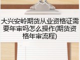 大兴安岭期货从业资格证需要年审吗怎么操作(期货资格年审流程)