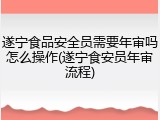 遂宁食品安全员需要年审吗怎么操作(遂宁食安员年审流程)