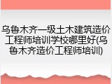 乌鲁木齐一级土木建筑造价工程师培训学校哪里好(乌鲁木齐造价工程师培训)