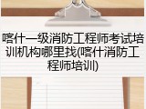 喀什一级消防工程师考试培训机构哪里找(喀什消防工程师培训)