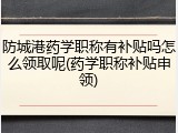 防城港药学职称有补贴吗怎么领取呢(药学职称补贴申领)
