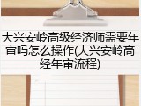 大兴安岭高级经济师需要年审吗怎么操作(大兴安岭高经年审流程)