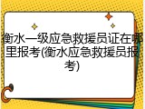 衡水一级应急救援员证在哪里报考(衡水应急救援员报考)