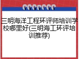 三明海洋工程环评师培训学校哪里好(三明海工环评培训推荐)