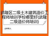 武隆区二级土木建筑造价工程师培训学校哪里好(武隆二级造价师培训)