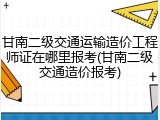 甘南二级交通运输造价工程师证在哪里报考(甘南二级交通造价报考)