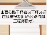 山西公路工程咨询工程师证在哪里报考(山西公路咨询工程师报考)