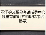 丽江护师职称考试指导中心哪里有(丽江护师职称考试指导)