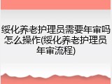 绥化养老护理员需要年审吗怎么操作(绥化养老护理员年审流程)