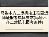 乌鲁木齐二级机电工程建造师证报考具体要求(乌鲁木齐二建机电报考条件)