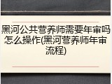 黑河公共营养师需要年审吗怎么操作(黑河营养师年审流程)