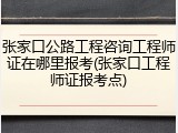 张家口公路工程咨询工程师证在哪里报考(张家口工程师证报考点)