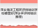 萍乡海洋工程环评师培训学校哪里好(萍乡环评师培训推荐)