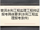 普洱水利工程监理工程师证报考具体要求(水利工程监理报考条件)