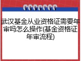 武汉基金从业资格证需要年审吗怎么操作(基金资格证年审流程)
