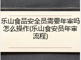 乐山食品安全员需要年审吗怎么操作(乐山食安员年审流程)