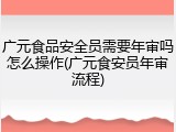广元食品安全员需要年审吗怎么操作(广元食安员年审流程)