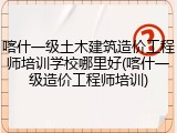 喀什一级土木建筑造价工程师培训学校哪里好(喀什一级造价工程师培训)