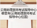 云南助理医师考试指导中心哪里有(云南助理医师考试指导中心位置)