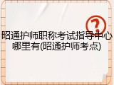 昭通护师职称考试指导中心哪里有(昭通护师考点)