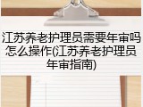 江苏养老护理员需要年审吗怎么操作(江苏养老护理员年审指南)