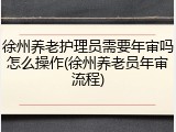 徐州养老护理员需要年审吗怎么操作(徐州养老员年审流程)
