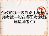 克孜勒苏一级铁路工程建造师考试一般在哪里考(铁路建造师考点)