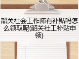 韶关社会工作师有补贴吗怎么领取呢(韶关社工补贴申领)