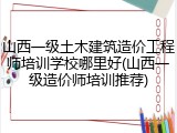 山西一级土木建筑造价工程师培训学校哪里好(山西一级造价师培训推荐)
