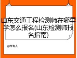 山东交通工程检测师在哪里学怎么报名(山东检测师报名指南)