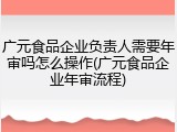 广元食品企业负责人需要年审吗怎么操作(广元食品企业年审流程)