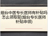 烟台中医专长医师有补贴吗怎么领取呢(烟台专长医师补贴申领)