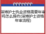 淄博护士执业资格需要年审吗怎么操作(淄博护士资格年审流程)