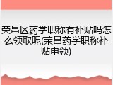 荣昌区药学职称有补贴吗怎么领取呢(荣昌药学职称补贴申领)